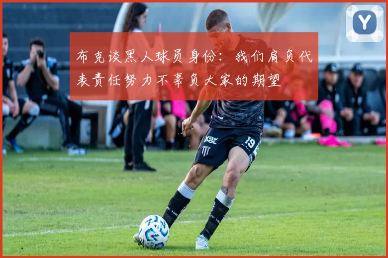 布克谈黑人球员身份：我们肩负代表责任努力不辜负大家的期望
