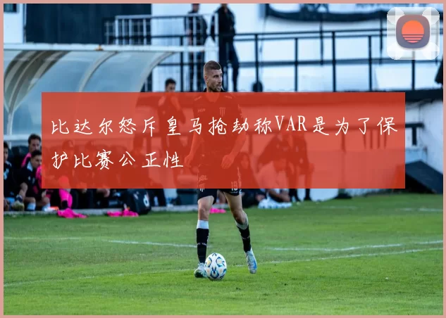 比达尔怒斥皇马抢劫称VAR是为了保护比赛公正性