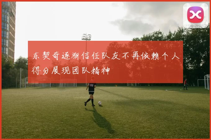 东契奇逐渐信任队友不再依赖个人得分展现团队精神