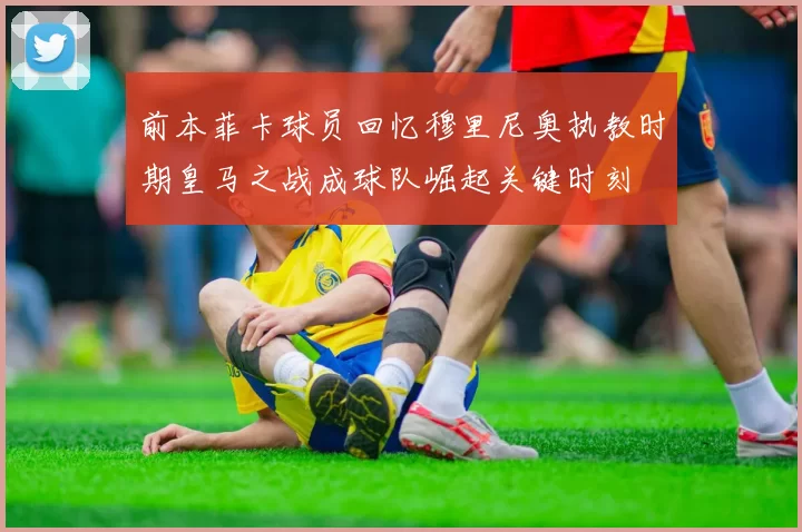 前本菲卡球员回忆穆里尼奥执教时期皇马之战成球队崛起关键时刻