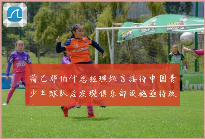 荷乙邓伯什总经理坦言接待中国青少年球队后发现俱乐部设施亟待改善