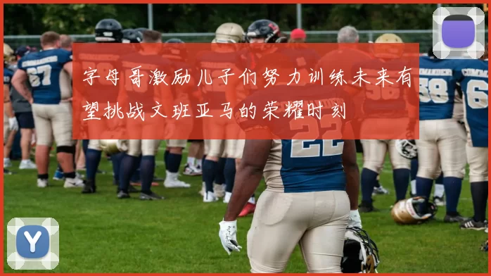 字母哥激励儿子们努力训练未来有望挑战文班亚马的荣耀时刻
