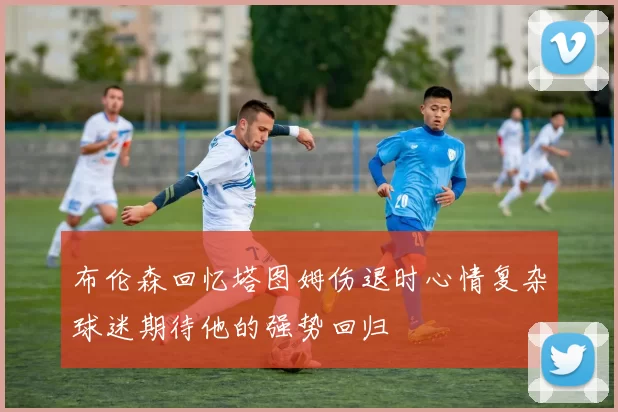 布伦森回忆塔图姆伤退时心情复杂球迷期待他的强势回归