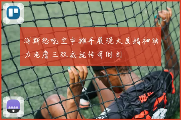 海斯怒吼空中摊手展现大度精神助力老詹三双成就传奇时刻