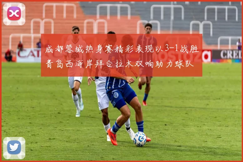 成都蓉城热身赛精彩表现以3-1战胜青岛西海岸拜合拉木双响助力球队胜利