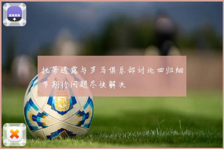 托蒂透露与罗马俱乐部讨论回归细节期待问题尽快解决