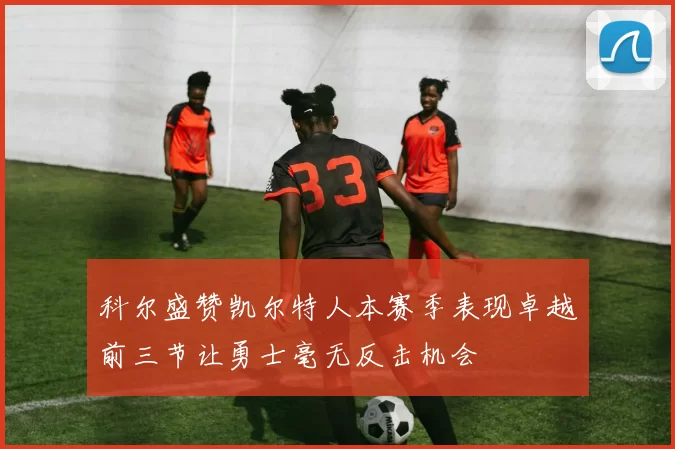 科尔盛赞凯尔特人本赛季表现卓越前三节让勇士毫无反击机会