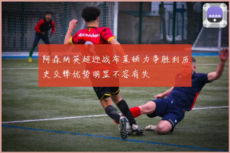 阿森纳英超迎战布莱顿力争胜利历史交锋优势明显不容有失