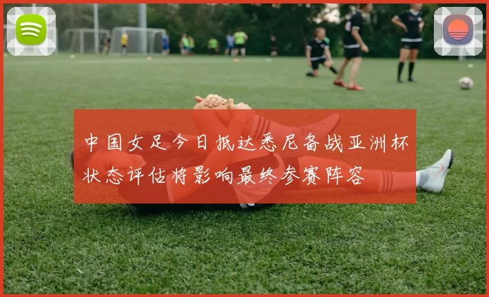 中国女足今日抵达悉尼备战亚洲杯状态评估将影响最终参赛阵容