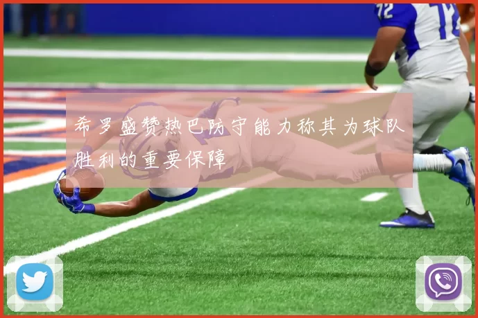 希罗盛赞热巴防守能力称其为球队胜利的重要保障
