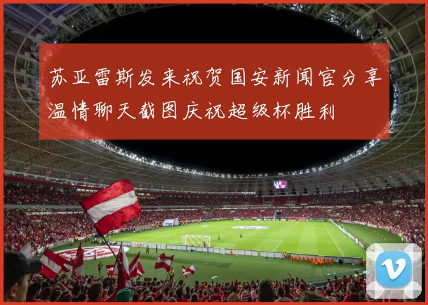 苏亚雷斯发来祝贺国安新闻官分享温情聊天截图庆祝超级杯胜利
