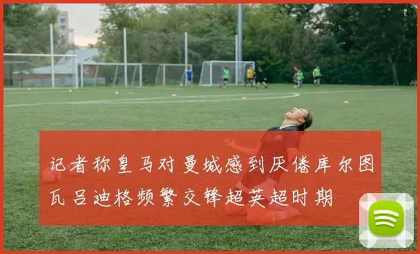 记者称皇马对曼城感到厌倦库尔图瓦吕迪格频繁交锋超英超时期