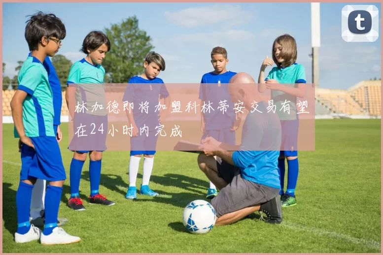 林加德即将加盟科林蒂安交易有望在24小时内完成
