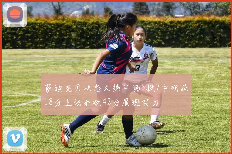 萨迪克贝状态火热半场5投7中斩获18分上场狂砍42分展现实力