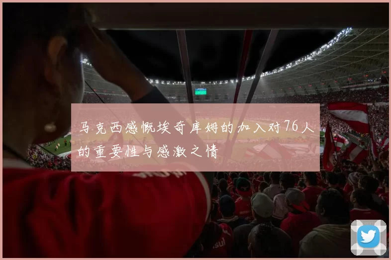 马克西感慨埃奇库姆的加入对76人的重要性与感激之情