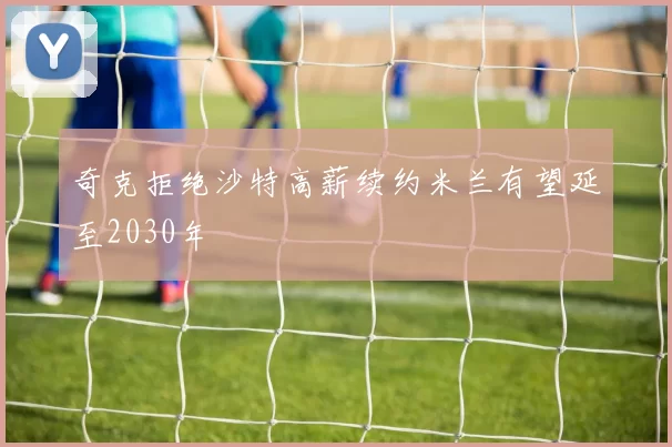 奇克拒绝沙特高薪续约米兰有望延至2030年