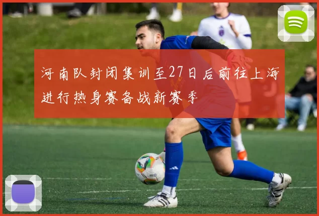 河南队封闭集训至27日后前往上海进行热身赛备战新赛季