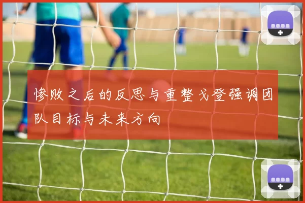 惨败之后的反思与重整戈登强调团队目标与未来方向