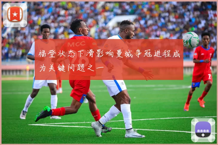 福登状态下滑影响曼城争冠进程成为关键问题之一