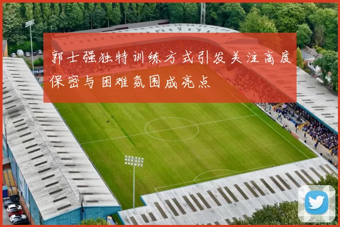 郭士强独特训练方式引发关注高度保密与困难氛围成亮点