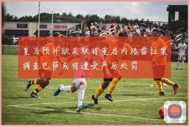 皇马预计欧足联将重启内格雷拉案调查巴萨或将遭受严厉处罚