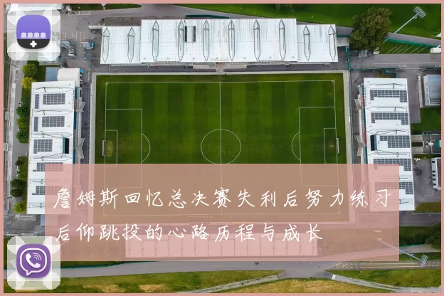 詹姆斯回忆总决赛失利后努力练习后仰跳投的心路历程与成长