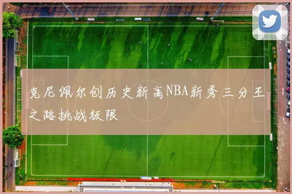 克尼佩尔创历史新高NBA新秀三分王之路挑战极限