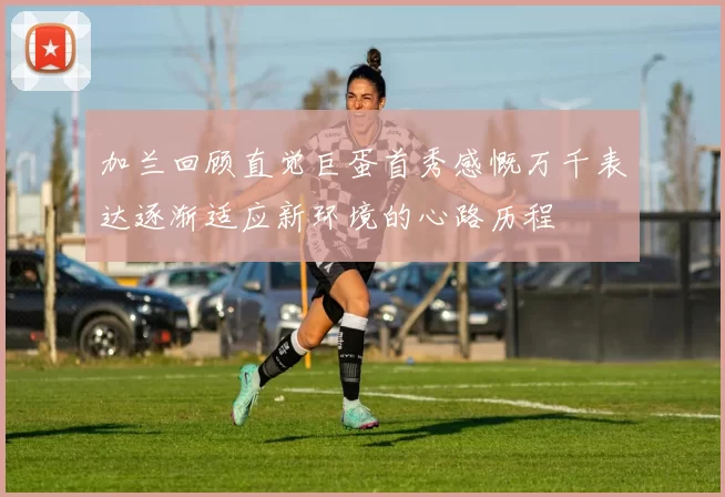 加兰回顾直觉巨蛋首秀感慨万千表达逐渐适应新环境的心路历程