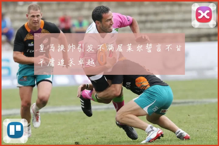 皇马换帅引发不满居莱尔誓言不甘平庸追求卓越