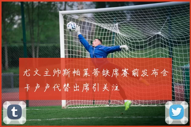 尤文主帅斯帕莱蒂缺席赛前发布会卡卢卢代替出席引关注